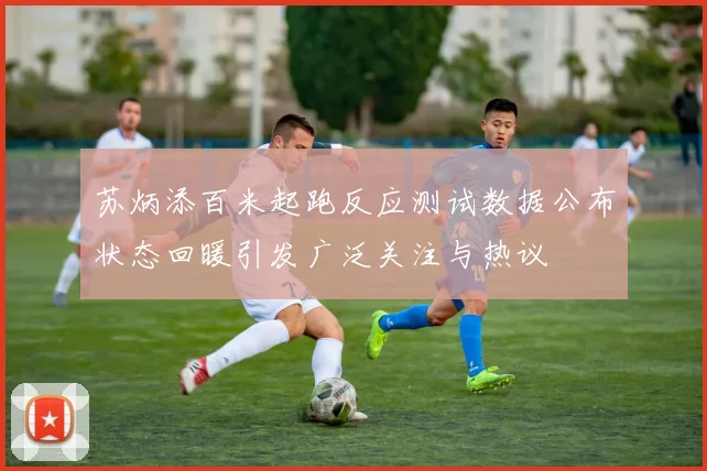 苏炳添百米起跑反应测试数据公布状态回暖引发广泛关注与热议