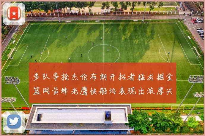 多队争抢杰伦布朗开拓者猛龙掘金篮网黄蜂老鹰快船均表现出浓厚兴趣