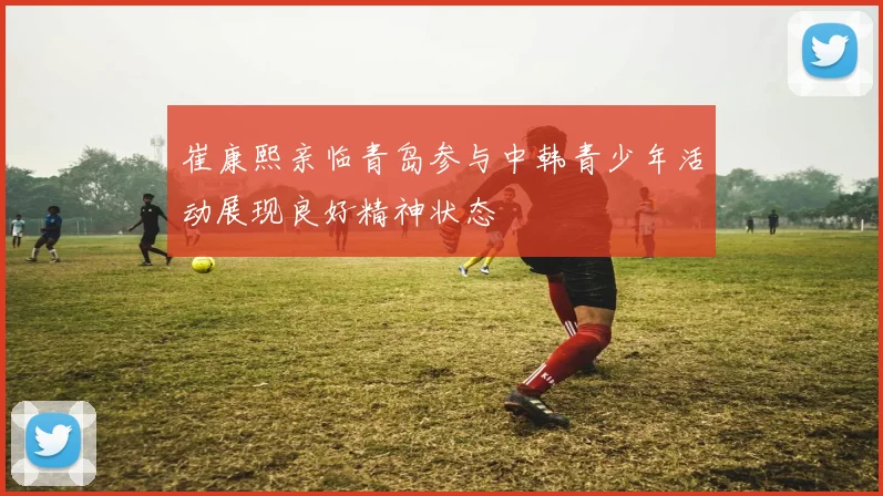 崔康熙亲临青岛参与中韩青少年活动展现良好精神状态