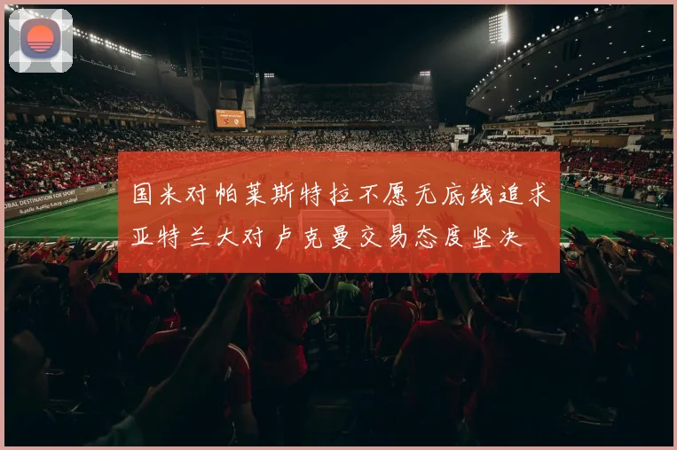 国米对帕莱斯特拉不愿无底线追求亚特兰大对卢克曼交易态度坚决