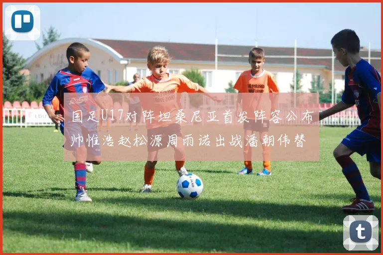 国足U17对阵坦桑尼亚首发阵容公布帅惟浩赵松源周雨诺出战潘朝伟替补