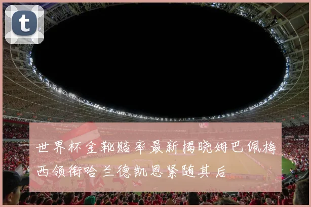 世界杯金靴赔率最新揭晓姆巴佩梅西领衔哈兰德凯恩紧随其后