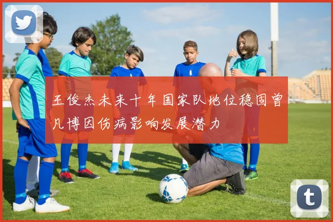王俊杰未来十年国家队地位稳固曾凡博因伤病影响发展潜力