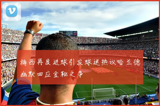 梅西再度进球引发球迷热议哈兰德幽默回应金靴之争