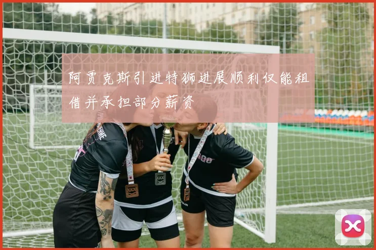 阿贾克斯引进特狮进展顺利仅能租借并承担部分薪资